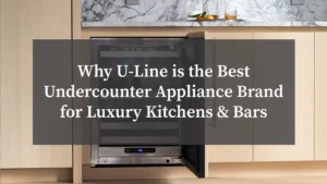 Why U-Line is the Best Undercounter Appliance Brand for Luxury Kitchens & Bars